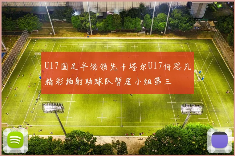 U17国足半场领先卡塔尔U17何思凡精彩抽射助球队暂居小组第三