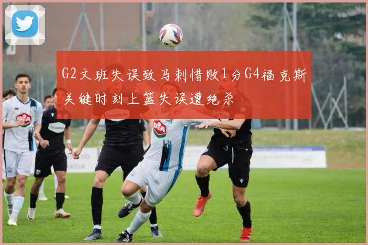 G2文班失误致马刺惜败1分G4福克斯关键时刻上篮失误遭绝杀