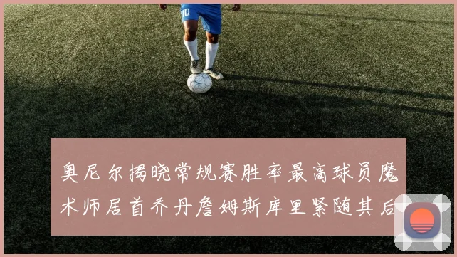 奥尼尔揭晓常规赛胜率最高球员魔术师居首乔丹詹姆斯库里紧随其后