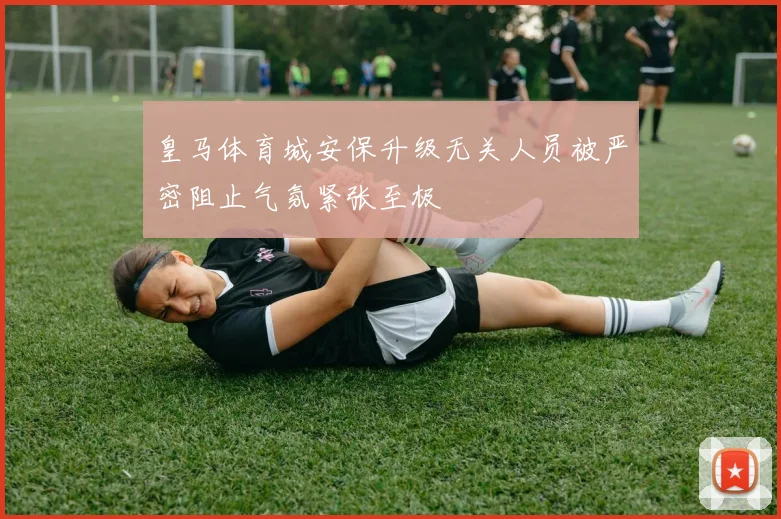 皇马体育城安保升级无关人员被严密阻止气氛紧张至极