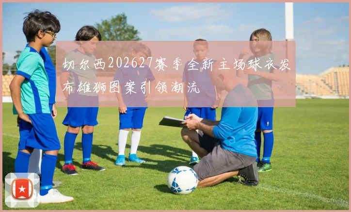 切尔西202627赛季全新主场球衣发布雄狮图案引领潮流