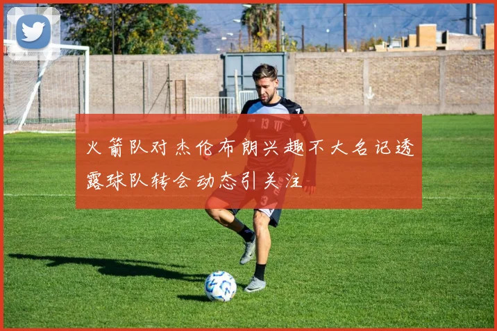 火箭队对杰伦布朗兴趣不大名记透露球队转会动态引关注
