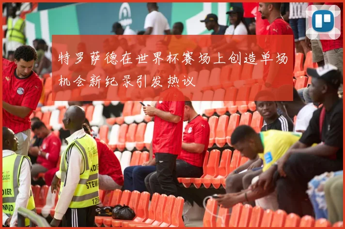 特罗萨德在世界杯赛场上创造单场机会新纪录引发热议