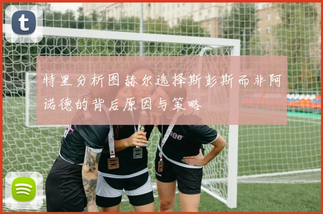 特里分析图赫尔选择斯彭斯而非阿诺德的背后原因与策略