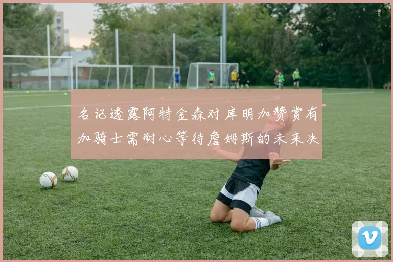 名记透露阿特金森对库明加赞赏有加骑士需耐心等待詹姆斯的未来决定