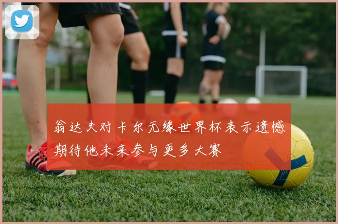 翁达夫对卡尔无缘世界杯表示遗憾期待他未来参与更多大赛