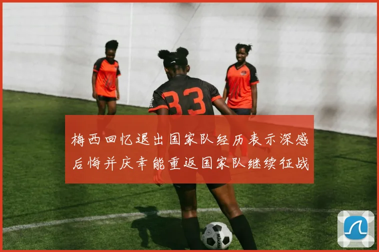 梅西回忆退出国家队经历表示深感后悔并庆幸能重返国家队继续征战
