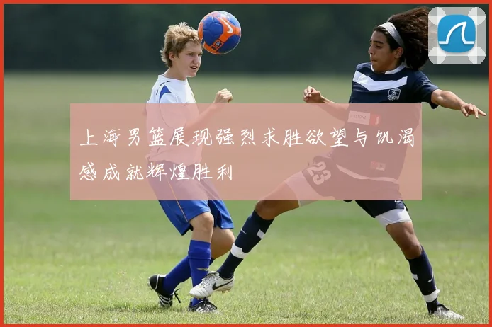 上海男篮展现强烈求胜欲望与饥渴感成就辉煌胜利