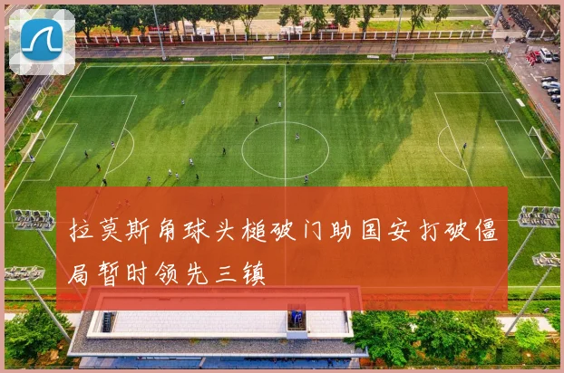 拉莫斯角球头槌破门助国安打破僵局暂时领先三镇