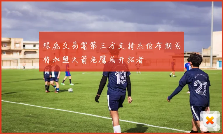 绿鹿交易需第三方支持杰伦布朗或将加盟火箭老鹰或开拓者