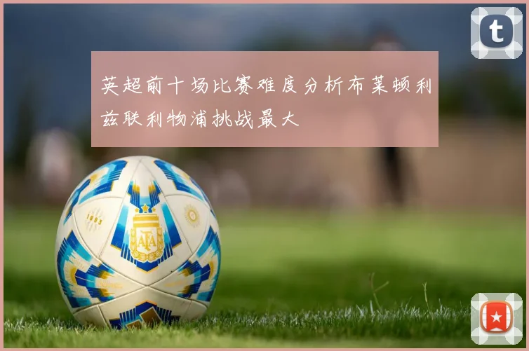 英超前十场比赛难度分析布莱顿利兹联利物浦挑战最大