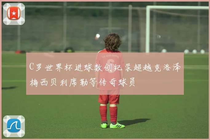 C罗世界杯进球数创纪录超越克洛泽梅西贝利席勒等传奇球员