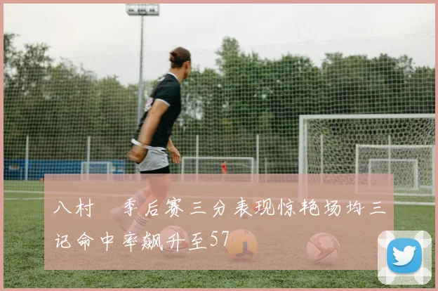 八村塁季后赛三分表现惊艳场均三记命中率飙升至57