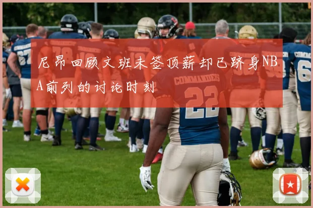 尼昂回顾文班未签顶薪却已跻身NBA前列的讨论时刻