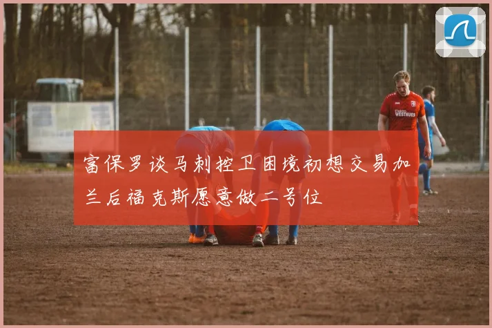 富保罗谈马刺控卫困境初想交易加兰后福克斯愿意做二号位