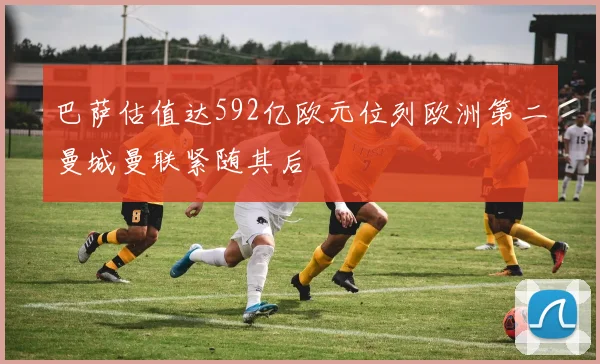 巴萨估值达592亿欧元位列欧洲第二曼城曼联紧随其后