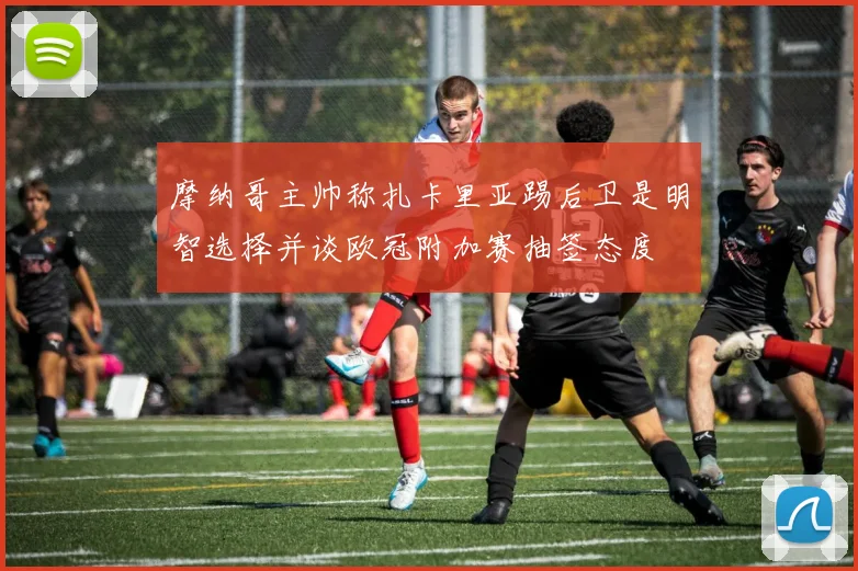 摩纳哥主帅称扎卡里亚踢后卫是明智选择并谈欧冠附加赛抽签态度