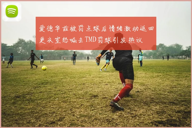 爱德华兹被罚点球后情绪激动返回更衣室怒喊去TMD罚球引发热议