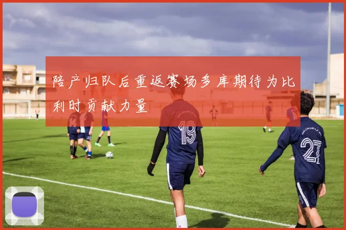 陪产归队后重返赛场多库期待为比利时贡献力量