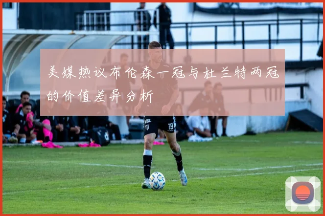 美媒热议布伦森一冠与杜兰特两冠的价值差异分析