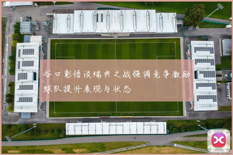 谷口彰悟谈瑞典之战强调竞争激励球队提升表现与状态