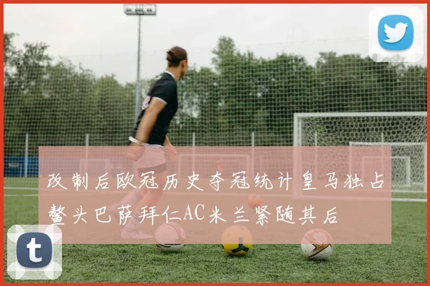 改制后欧冠历史夺冠统计皇马独占鳌头巴萨拜仁AC米兰紧随其后