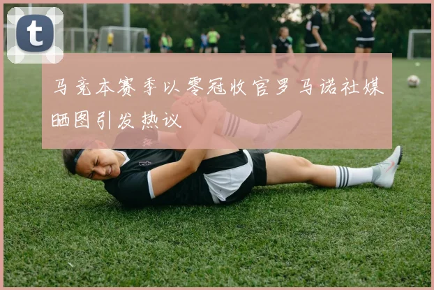 马竞本赛季以零冠收官罗马诺社媒晒图引发热议
