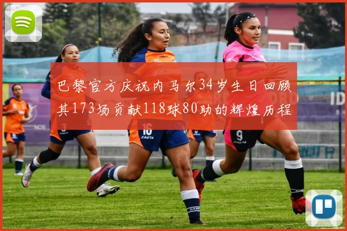 巴黎官方庆祝内马尔34岁生日回顾其173场贡献118球80助的辉煌历程