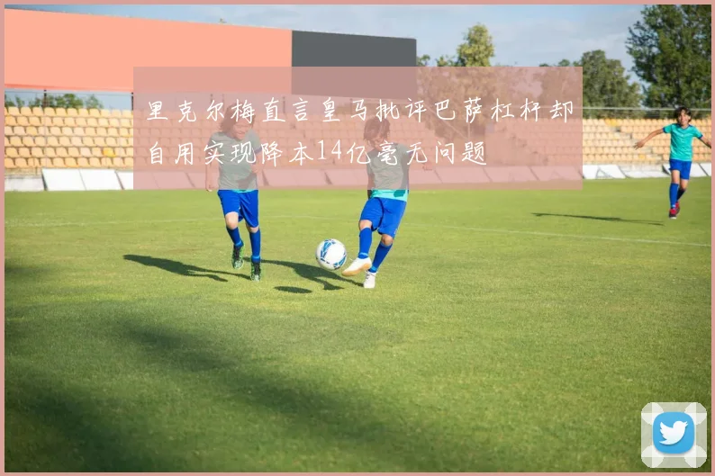 里克尔梅直言皇马批评巴萨杠杆却自用实现降本14亿毫无问题